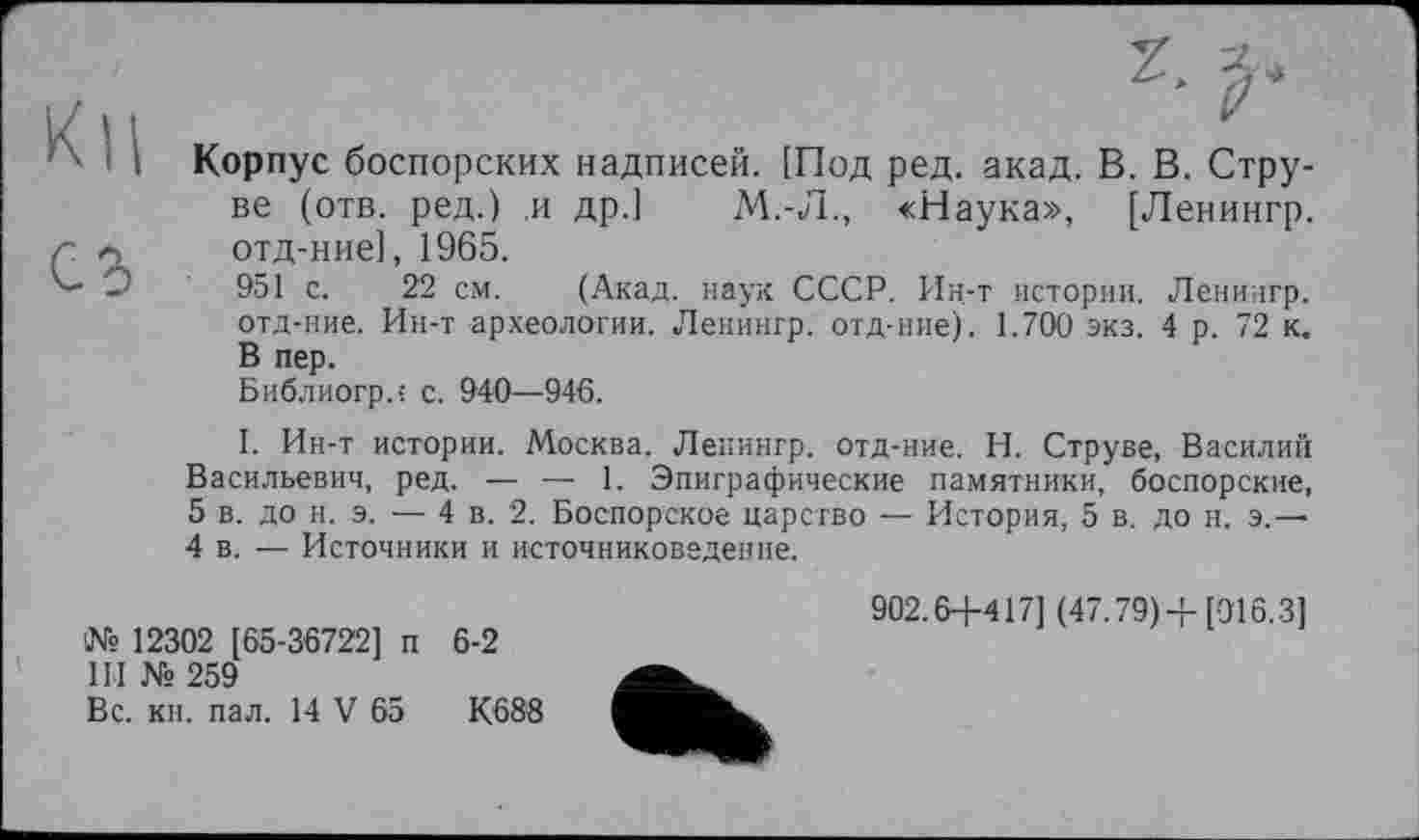 ﻿03
Корпус боспорских надписей. [Под ред. акад. В. В. Струве (отв. ред.) и др.1 М.-Л., «Наука», [Ленингр. отд-ние], 1965.
951 с. 22 см. (Акад, наук СССР. Ин-т истории. Ленингр. отд-ние. Ин-т археологии. Ленингр. отд-ние). 1.700 экз. 4 р. 72 к. В пер.
Библиогр.; с. 940—946.
І. Ин-т истории. Москва. Ленингр. отд-ние. Н. Струве, Василий Васильевич, ред. — —■ 1. Эпиграфические памятники, боспорские, 5 в. до н. э. — 4 в. 2. Боспорское царство — История, 5 в. до н. э.—■ 4 в. — Источники и источниковедение.
№ 12302 [65-36722] п 6-2
III № 259
Вс. кн. пал. 14 V 65	К688
902.6+417] (47.79)+[016.3]